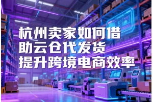 杭州賣家如何借助云倉代發(fā)貨提升跨境電商效率