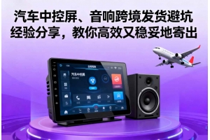 汽車中控屏、音響跨境發(fā)貨避坑經(jīng)驗(yàn)分享，教你高效又穩(wěn)妥地寄出