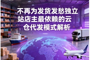 不再為發貨發愁獨立站店主最依賴的云倉代發模式解析