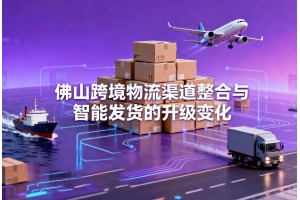 佛山跨境物流渠道整合與智能發貨的升級變化